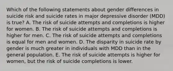 Which of the following statements about gender differences in suicide risk and suicide rates in major depressive disorder (MDD) is true? A. The risk of suicide attempts and completions is higher for women. B. The risk of suicide attempts and completions is higher for men. C. The risk of suicide attempts and completions is equal for men and women. D. The disparity in suicide rate by gender is much greater in individuals with MDD than in the general population. E. The risk of suicide attempts is higher for women, but the risk of suicide completions is lower.