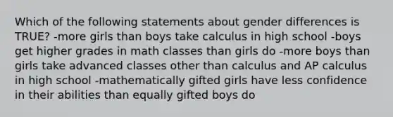 Which of the following statements about gender differences is TRUE? -more girls than boys take calculus in high school -boys get higher grades in math classes than girls do -more boys than girls take advanced classes other than calculus and AP calculus in high school -mathematically gifted girls have less confidence in their abilities than equally gifted boys do