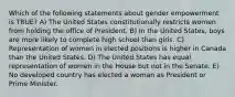 Which of the following statements about gender empowerment is TRUE? A) The United States constitutionally restricts women from holding the office of President. B) In the United States, boys are more likely to complete high school than girls. C) Representation of women in elected positions is higher in Canada than the United States. D) The United States has equal representation of women in the House but not in the Senate. E) No developed country has elected a woman as President or Prime Minister.