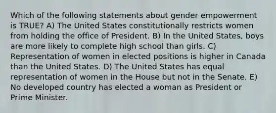 Which of the following statements about gender empowerment is TRUE? A) The United States constitutionally restricts women from holding the office of President. B) In the United States, boys are more likely to complete high school than girls. C) Representation of women in elected positions is higher in Canada than the United States. D) The United States has equal representation of women in the House but not in the Senate. E) No developed country has elected a woman as President or Prime Minister.