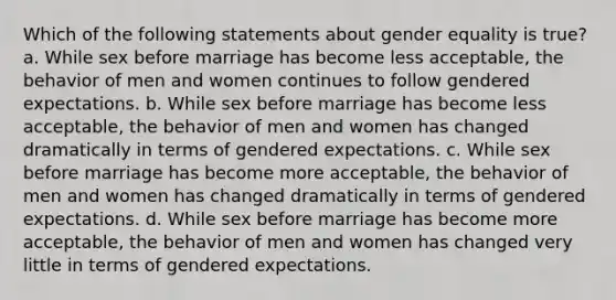 Which of the following statements about gender equality is true? a. While sex before marriage has become less acceptable, the behavior of men and women continues to follow gendered expectations. b. While sex before marriage has become less acceptable, the behavior of men and women has changed dramatically in terms of gendered expectations. c. While sex before marriage has become more acceptable, the behavior of men and women has changed dramatically in terms of gendered expectations. d. While sex before marriage has become more acceptable, the behavior of men and women has changed very little in terms of gendered expectations.