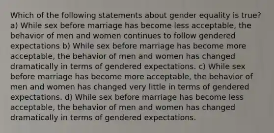 Which of the following statements about gender equality is true? a) While sex before marriage has become less acceptable, the behavior of men and women continues to follow gendered expectations b) While sex before marriage has become more acceptable, the behavior of men and women has changed dramatically in terms of gendered expectations. c) While sex before marriage has become more acceptable, the behavior of men and women has changed very little in terms of gendered expectations. d) While sex before marriage has become less acceptable, the behavior of men and women has changed dramatically in terms of gendered expectations.