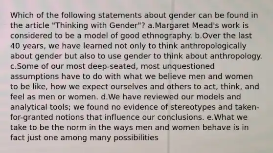 Which of the following statements about gender can be found in the article "Thinking with Gender"? a.Margaret Mead's work is considered to be a model of good ethnography. b.Over the last 40 years, we have learned not only to think anthropologically about gender but also to use gender to think about anthropology. c.Some of our most deep-seated, most unquestioned assumptions have to do with what we believe men and women to be like, how we expect ourselves and others to act, think, and feel as men or women. d.We have reviewed our models and analytical tools; we found no evidence of stereotypes and taken-for-granted notions that influence our conclusions. e.What we take to be the norm in the ways men and women behave is in fact just one among many possibilities