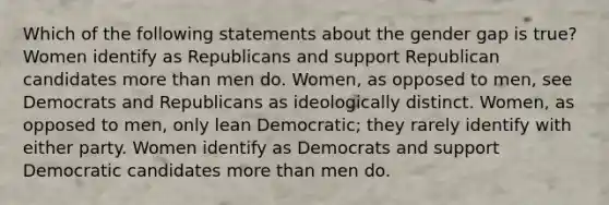 Which of the following statements about the gender gap is true? Women identify as Republicans and support Republican candidates more than men do. Women, as opposed to men, see Democrats and Republicans as ideologically distinct. Women, as opposed to men, only lean Democratic; they rarely identify with either party. Women identify as Democrats and support Democratic candidates more than men do.