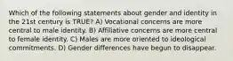 Which of the following statements about gender and identity in the 21st century is TRUE? A) Vocational concerns are more central to male identity. B) Affiliative concerns are more central to female identity. C) Males are more oriented to ideological commitments. D) Gender differences have begun to disappear.