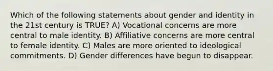 Which of the following statements about gender and identity in the 21st century is TRUE? A) Vocational concerns are more central to male identity. B) Affiliative concerns are more central to female identity. C) Males are more oriented to ideological commitments. D) Gender differences have begun to disappear.