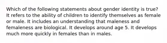 Which of the following statements about gender identity is true? It refers to the ability of children to identify themselves as female or male. It includes an understanding that maleness and femaleness are biological. It develops around age 5. It develops much more quickly in females than in males.