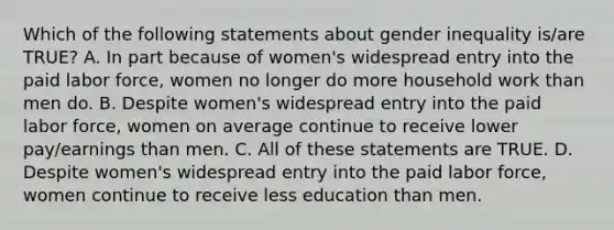 Which of the following statements about gender inequality is/are TRUE? A. In part because of women's widespread entry into the paid labor force, women no longer do more household work than men do. B. Despite women's widespread entry into the paid labor force, women on average continue to receive lower pay/earnings than men. C. All of these statements are TRUE. D. Despite women's widespread entry into the paid labor force, women continue to receive less education than men.