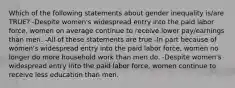 Which of the following statements about gender inequality is/are TRUE? -Despite women's widespread entry into the paid labor force, women on average continue to receive lower pay/earnings than men. -All of these statements are true -In part because of women's widespread entry into the paid labor force, women no longer do more household work than men do. -Despite women's widespread entry into the paid labor force, women continue to receive less education than men.