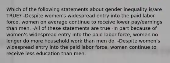 Which of the following statements about gender inequality is/are TRUE? -Despite women's widespread entry into the paid labor force, women on average continue to receive lower pay/earnings than men. -All of these statements are true -In part because of women's widespread entry into the paid labor force, women no longer do more household work than men do. -Despite women's widespread entry into the paid labor force, women continue to receive less education than men.