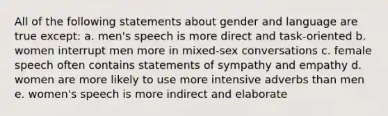 All of the following statements about gender and language are true except: a. men's speech is more direct and task-oriented b. women interrupt men more in mixed-sex conversations c. female speech often contains statements of sympathy and empathy d. women are more likely to use more intensive adverbs than men e. women's speech is more indirect and elaborate