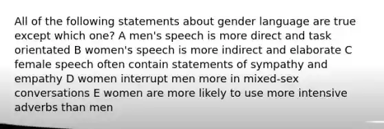 All of the following statements about gender language are true except which one? A men's speech is more direct and task orientated B women's speech is more indirect and elaborate C female speech often contain statements of sympathy and empathy D women interrupt men more in mixed-sex conversations E women are more likely to use more intensive adverbs than men