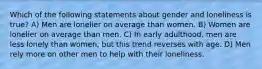 Which of the following statements about gender and loneliness is true? A) Men are lonelier on average than women. B) Women are lonelier on average than men. C) In early adulthood, men are less lonely than women, but this trend reverses with age. D) Men rely more on other men to help with their loneliness.