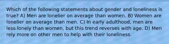 Which of the following statements about gender and loneliness is true? A) Men are lonelier on average than women. B) Women are lonelier on average than men. C) In early adulthood, men are less lonely than women, but this trend reverses with age. D) Men rely more on other men to help with their loneliness.