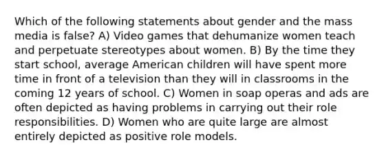 Which of the following statements about gender and the mass media is false? A) Video games that dehumanize women teach and perpetuate stereotypes about women. B) By the time they start school, average American children will have spent more time in front of a television than they will in classrooms in the coming 12 years of school. C) Women in soap operas and ads are often depicted as having problems in carrying out their role responsibilities. D) Women who are quite large are almost entirely depicted as positive role models.