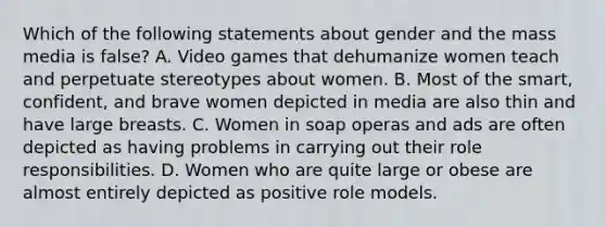 Which of the following statements about gender and the mass media is false? A. Video games that dehumanize women teach and perpetuate stereotypes about women. B. Most of the smart, confident, and brave women depicted in media are also thin and have large breasts. C. Women in soap operas and ads are often depicted as having problems in carrying out their role responsibilities. D. Women who are quite large or obese are almost entirely depicted as positive role models.