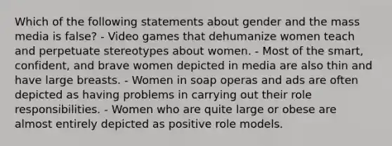 Which of the following statements about gender and the mass media is false? - Video games that dehumanize women teach and perpetuate stereotypes about women. - Most of the smart, confident, and brave women depicted in media are also thin and have large breasts. - Women in soap operas and ads are often depicted as having problems in carrying out their role responsibilities. - Women who are quite large or obese are almost entirely depicted as positive role models.