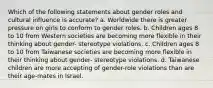 Which of the following statements about gender roles and cultural influence is accurate? a. Worldwide there is greater pressure on girls to conform to gender roles. b. Children ages 8 to 10 from Western societies are becoming more flexible in their thinking about gender- stereotype violations. c. Children ages 8 to 10 from Taiwanese societies are becoming more flexible in their thinking about gender- stereotype violations. d. Taiwanese children are more accepting of gender-role violations than are their age-mates in Israel.