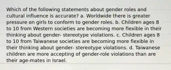 Which of the following statements about gender roles and cultural influence is accurate? a. Worldwide there is greater pressure on girls to conform to gender roles. b. Children ages 8 to 10 from Western societies are becoming more flexible in their thinking about gender- stereotype violations. c. Children ages 8 to 10 from Taiwanese societies are becoming more flexible in their thinking about gender- stereotype violations. d. Taiwanese children are more accepting of gender-role violations than are their age-mates in Israel.