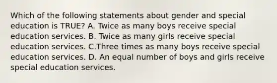 Which of the following statements about gender and special education is TRUE? A. Twice as many boys receive special education services. B. Twice as many girls receive special education services. C.Three times as many boys receive special education services. D. An equal number of boys and girls receive special education services.