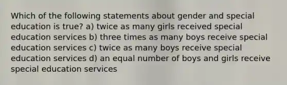 Which of the following statements about gender and special education is true? a) twice as many girls received special education services b) three times as many boys receive special education services c) twice as many boys receive special education services d) an equal number of boys and girls receive special education services