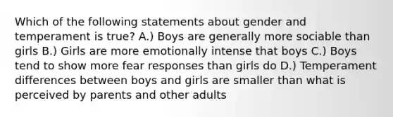 Which of the following statements about gender and temperament is true? A.) Boys are generally more sociable than girls B.) Girls are more emotionally intense that boys C.) Boys tend to show more fear responses than girls do D.) Temperament differences between boys and girls are smaller than what is perceived by parents and other adults