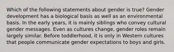 Which of the following statements about gender is true? Gender development has a biological basis as well as an environmental basis. In the early years, it is mainly siblings who convey cultural gender messages. Even as cultures change, gender roles remain largely similar. Before toddlerhood, it is only in Western cultures that people communicate gender expectations to boys and girls.