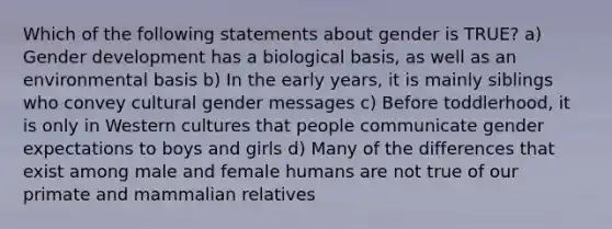 Which of the following statements about gender is TRUE? a) Gender development has a biological basis, as well as an environmental basis b) In the early years, it is mainly siblings who convey cultural gender messages c) Before toddlerhood, it is only in Western cultures that people communicate gender expectations to boys and girls d) Many of the differences that exist among male and female humans are not true of our primate and mammalian relatives