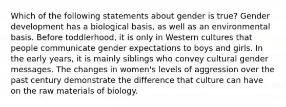 Which of the following statements about gender is true? Gender development has a biological basis, as well as an environmental basis. Before toddlerhood, it is only in Western cultures that people communicate gender expectations to boys and girls. In the early years, it is mainly siblings who convey cultural gender messages. The changes in women's levels of aggression over the past century demonstrate the difference that culture can have on the raw materials of biology.