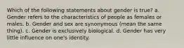 Which of the following statements about gender is true? a. Gender refers to the characteristics of people as females or males. b. Gender and sex are synonymous (mean the same thing). c. Gender is exclusively biological. d. Gender has very little influence on one's identity.