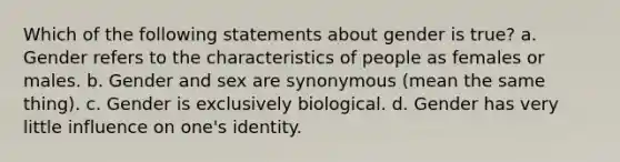 Which of the following statements about gender is true? a. Gender refers to the characteristics of people as females or males. b. Gender and sex are synonymous (mean the same thing). c. Gender is exclusively biological. d. Gender has very little influence on one's identity.