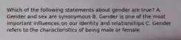 Which of the following statements about gender are true? A. Gender and sex are synonymous B. Gender is one of the most important influences on our identity and relationships C. Gender refers to the characteristics of being male or female