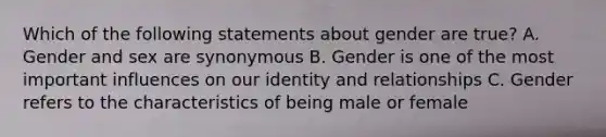 Which of the following statements about gender are true? A. Gender and sex are synonymous B. Gender is one of the most important influences on our identity and relationships C. Gender refers to the characteristics of being male or female