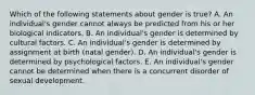 Which of the following statements about gender is true? A. An individual's gender cannot always be predicted from his or her biological indicators. B. An individual's gender is determined by cultural factors. C. An individual's gender is determined by assignment at birth (natal gender). D. An individual's gender is determined by psychological factors. E. An individual's gender cannot be determined when there is a concurrent disorder of sexual development.