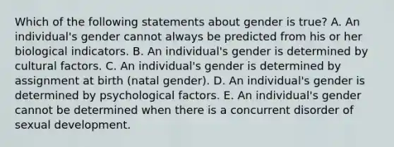 Which of the following statements about gender is true? A. An individual's gender cannot always be predicted from his or her biological indicators. B. An individual's gender is determined by cultural factors. C. An individual's gender is determined by assignment at birth (natal gender). D. An individual's gender is determined by psychological factors. E. An individual's gender cannot be determined when there is a concurrent disorder of sexual development.