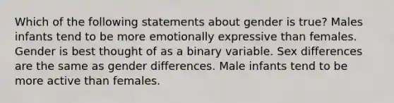 Which of the following statements about gender is true? Males infants tend to be more emotionally expressive than females. Gender is best thought of as a binary variable. Sex differences are the same as gender differences. Male infants tend to be more active than females.