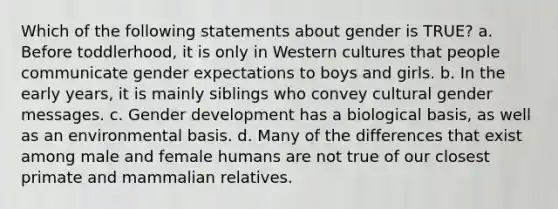 Which of the following statements about gender is TRUE? a. Before toddlerhood, it is only in Western cultures that people communicate gender expectations to boys and girls. b. In the early years, it is mainly siblings who convey cultural gender messages. c. Gender development has a biological basis, as well as an environmental basis. d. Many of the differences that exist among male and female humans are not true of our closest primate and mammalian relatives.