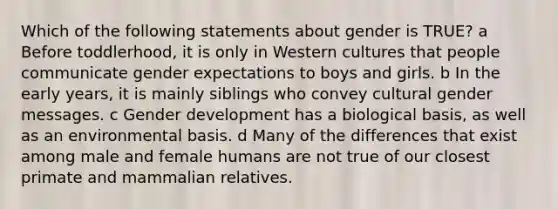 Which of the following statements about gender is TRUE? a Before toddlerhood, it is only in Western cultures that people communicate gender expectations to boys and girls. b In the early years, it is mainly siblings who convey cultural gender messages. c Gender development has a biological basis, as well as an environmental basis. d Many of the differences that exist among male and female humans are not true of our closest primate and mammalian relatives.