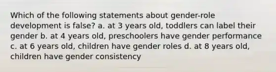 Which of the following statements about gender-role development is false? a. at 3 years old, toddlers can label their gender b. at 4 years old, preschoolers have gender performance c. at 6 years old, children have gender roles d. at 8 years old, children have gender consistency