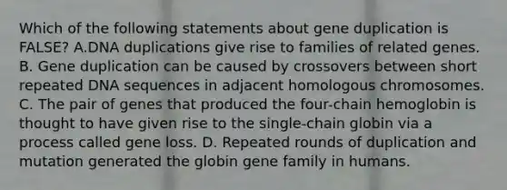 Which of the following statements about gene duplication is FALSE? A.DNA duplications give rise to families of related genes. B. Gene duplication can be caused by crossovers between short repeated DNA sequences in adjacent homologous chromosomes. C. The pair of genes that produced the four-chain hemoglobin is thought to have given rise to the single-chain globin via a process called gene loss. D. Repeated rounds of duplication and mutation generated the globin gene family in humans.