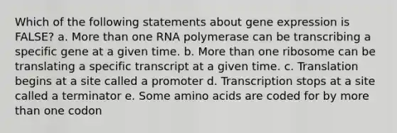 Which of the following statements about gene expression is FALSE? a. More than one RNA polymerase can be transcribing a specific gene at a given time. b. More than one ribosome can be translating a specific transcript at a given time. c. Translation begins at a site called a promoter d. Transcription stops at a site called a terminator e. Some amino acids are coded for by more than one codon