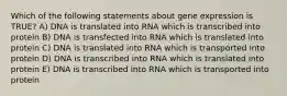 Which of the following statements about gene expression is TRUE? A) DNA is translated into RNA which is transcribed into protein B) DNA is transfected into RNA which is translated into protein C) DNA is translated into RNA which is transported into protein D) DNA is transcribed into RNA which is translated into protein E) DNA is transcribed into RNA which is transported into protein