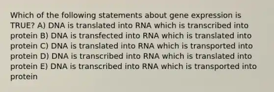 Which of the following statements about <a href='https://www.questionai.com/knowledge/kFtiqWOIJT-gene-expression' class='anchor-knowledge'>gene expression</a> is TRUE? A) DNA is translated into RNA which is transcribed into protein B) DNA is transfected into RNA which is translated into protein C) DNA is translated into RNA which is transported into protein D) DNA is transcribed into RNA which is translated into protein E) DNA is transcribed into RNA which is transported into protein