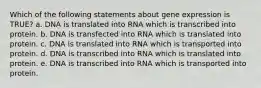 Which of the following statements about gene expression is TRUE? a. DNA is translated into RNA which is transcribed into protein. b. DNA is transfected into RNA which is translated into protein. c. DNA is translated into RNA which is transported into protein. d. DNA is transcribed into RNA which is translated into protein. e. DNA is transcribed into RNA which is transported into protein.