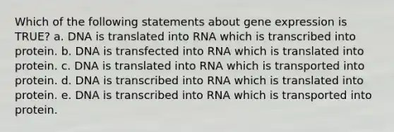 Which of the following statements about gene expression is TRUE? a. DNA is translated into RNA which is transcribed into protein. b. DNA is transfected into RNA which is translated into protein. c. DNA is translated into RNA which is transported into protein. d. DNA is transcribed into RNA which is translated into protein. e. DNA is transcribed into RNA which is transported into protein.