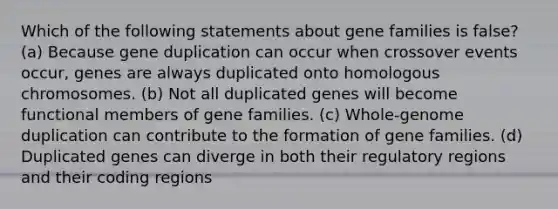 Which of the following statements about gene families is false? (a) Because gene duplication can occur when crossover events occur, genes are always duplicated onto homologous chromosomes. (b) Not all duplicated genes will become functional members of gene families. (c) Whole-genome duplication can contribute to the formation of gene families. (d) Duplicated genes can diverge in both their regulatory regions and their coding regions