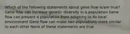 Which of the following statements about gene flow is/are true? Gene flow can increase genetic diversity in a population Gene flow can prevent a population from adapting to its local environment Gene flow can make two populations more similar to each other None of these statements are true