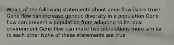 Which of the following statements about gene flow is/are true? Gene flow can increase genetic diversity in a population Gene flow can prevent a population from adapting to its local environment Gene flow can make two populations more similar to each other None of these statements are true