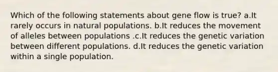 Which of the following statements about gene flow is true? a.It rarely occurs in natural populations. b.It reduces the movement of alleles between populations .c.It reduces the genetic variation between different populations. d.It reduces the genetic variation within a single population.