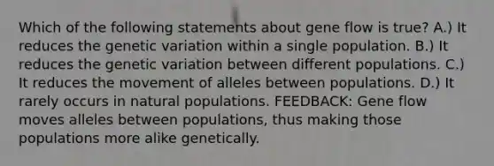 Which of the following statements about gene flow is true? A.) It reduces the genetic variation within a single population. B.) It reduces the genetic variation between different populations. C.) It reduces the movement of alleles between populations. D.) It rarely occurs in natural populations. FEEDBACK: Gene flow moves alleles between populations, thus making those populations more alike genetically.